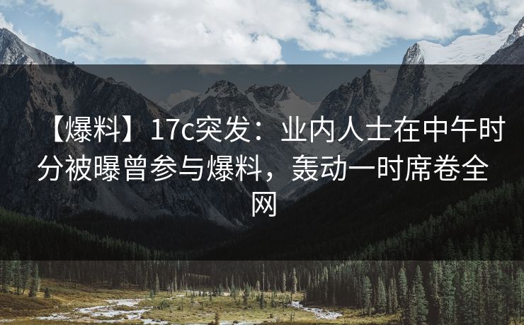 【爆料】17c突发:业内人士在中午时分被曝曾参与爆料,轰动一时席卷全网