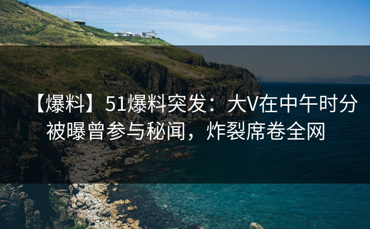 【爆料】51爆料突发:大V在中午时分被曝曾参与秘闻,炸裂席卷全网