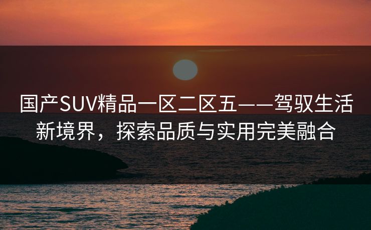 国产SUV精品一区二区五——驾驭生活新境界,探索品质与实用完美融合