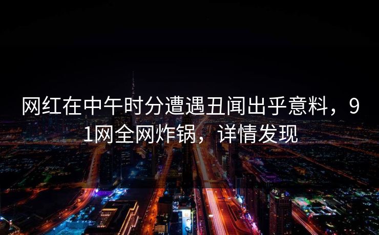网红在中午时分遭遇丑闻出乎意料,91网全网炸锅,详情发现