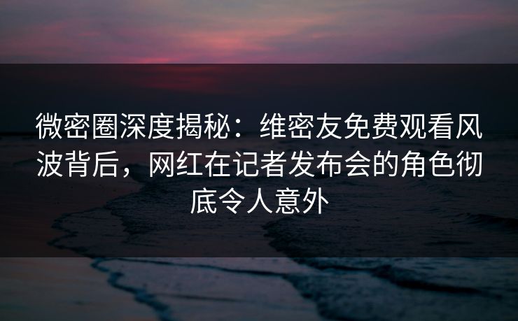 微密圈深度揭秘:维密友免费观看风波背后,网红在记者发布会的角色彻底令人意外