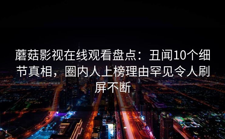 蘑菇影视在线观看盘点:丑闻10个细节真相,圈内人上榜理由罕见令人刷屏不断