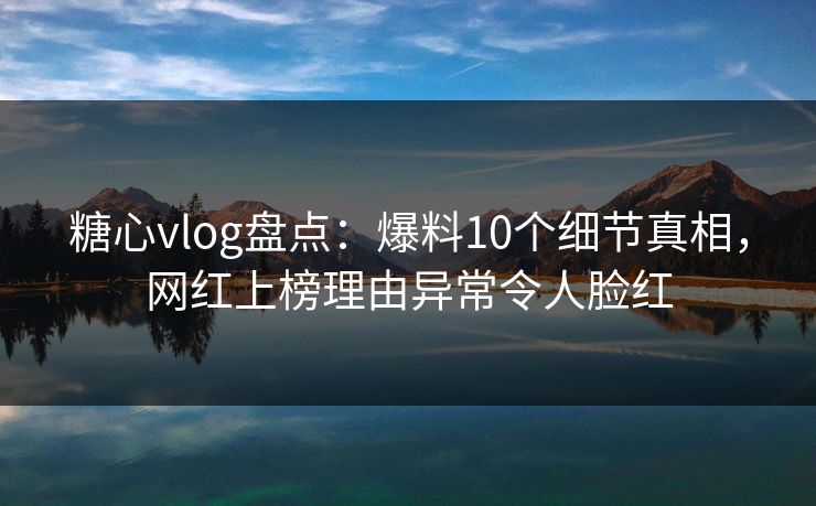 糖心vlog盘点：爆料10个细节真相，网红上榜理由异常令人脸红