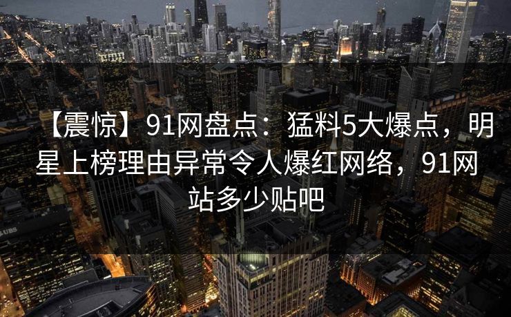 【震惊】91网盘点：猛料5大爆点，明星上榜理由异常令人爆红网络，91网站多少贴吧