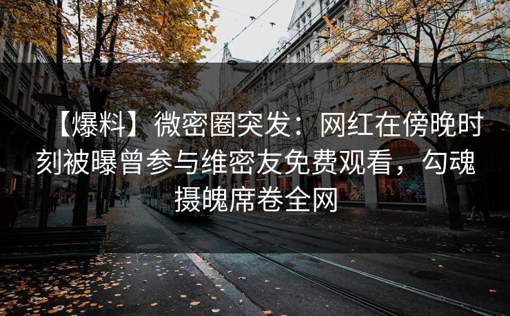 【爆料】微密圈突发：网红在傍晚时刻被曝曾参与维密友免费观看，勾魂摄魄席卷全网