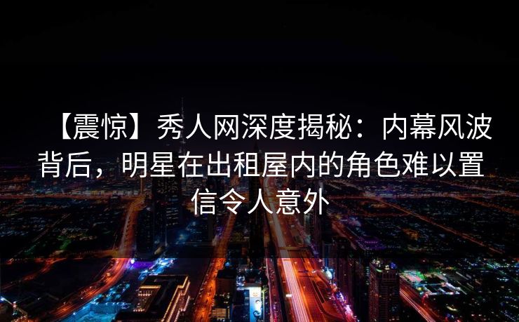 【震惊】秀人网深度揭秘：内幕风波背后，明星在出租屋内的角色难以置信令人意外