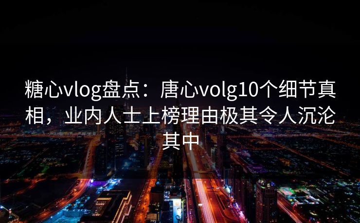 糖心vlog盘点：唐心volg10个细节真相，业内人士上榜理由极其令人沉沦其中
