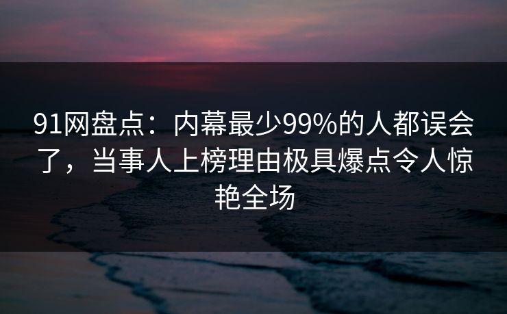 91网盘点：内幕最少99%的人都误会了，当事人上榜理由极具爆点令人惊艳全场