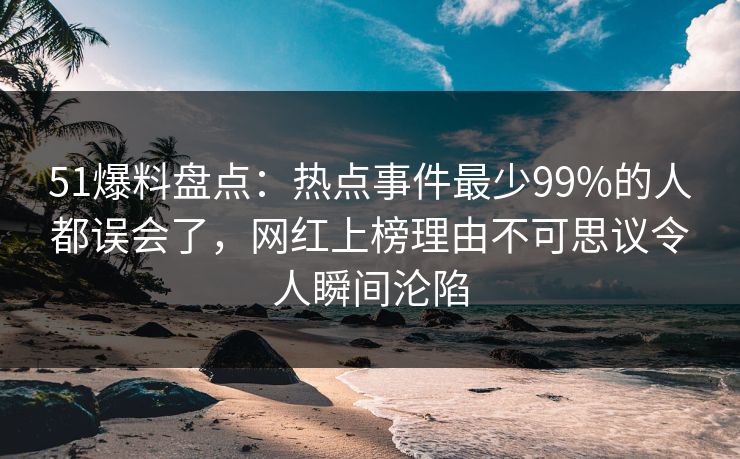 51爆料盘点：热点事件最少99%的人都误会了，网红上榜理由不可思议令人瞬间沦陷