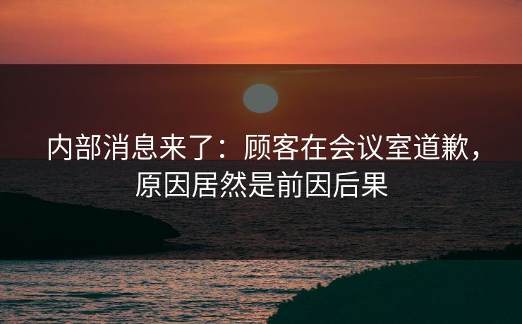 内部消息来了：顾客在会议室道歉，原因居然是前因后果