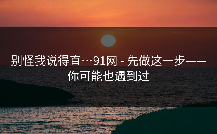 别怪我说得直…91网 - 先做这一步——你可能也遇到过
