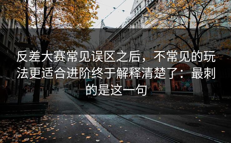 反差大赛常见误区之后,不常见的玩法更适合进阶终于解释清楚了:最刺的是这一句 反差大赛常见误区之后,不常见的玩法更适合进阶终于解释清楚了:最刺的是这一句