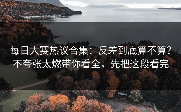 每日大赛热议合集:反差到底算不算?不夸张太燃带你看全,先把这段看完