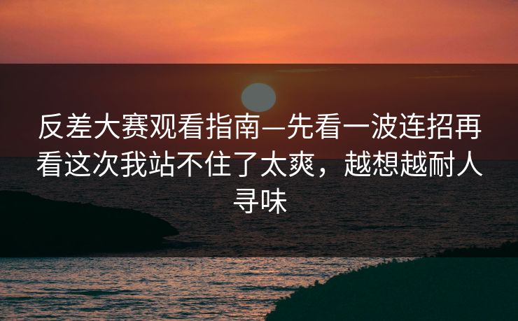 反差大赛观看指南—先看一波连招再看这次我站不住了太爽，越想越耐人寻味