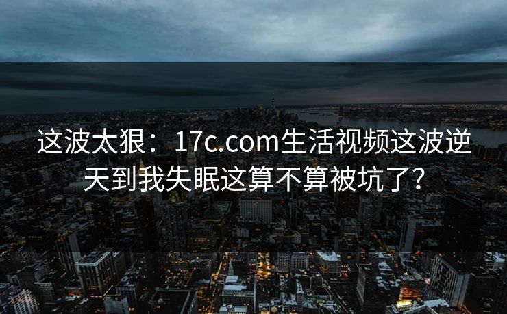 这波太狠：17c.com生活视频这波逆天到我失眠这算不算被坑了？
