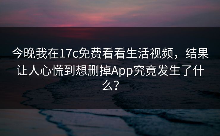 今晚我在17c免费看看生活视频，结果让人心慌到想删掉App究竟发生了什么？