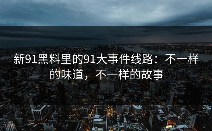 新91黑料里的91大事件线路：不一样的味道，不一样的故事  第2张
