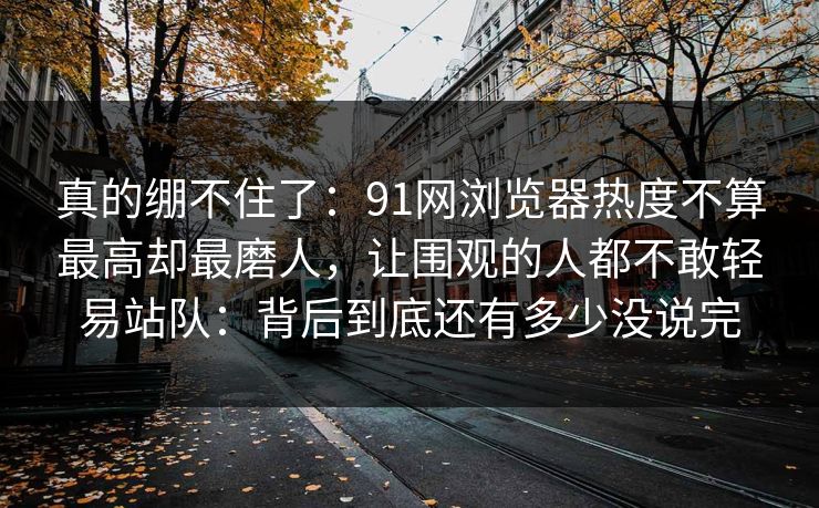 真的绷不住了：91网浏览器热度不算最高却最磨人，让围观的人都不敢轻易站队：背后到底还有多少没说完